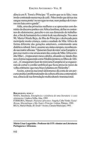 EDIÇÕES ANTERIORES - VOL. II
112
dência em S. Tomé e Príncipe: “É assim que eu te falo,/ meu
irmãocontratadonumaroçadecafé./Meuirmãoquedeixasteu
sanguenumaponte/ounavegasnomar,numpedaçodetimes-
moemlutacomogandu”.
Alda,umadasprimeirasmulheresaseapresentarcomdo-
míniododiscursopoéticoemÁfricalusófona,defineoscontor-
nosdosãotomense,percebe-oemsuadimensãodetrabalha-
dor,afimdehumanizá-loeextraí-lodesuaalienação.Nosanos
90, Maria Olinda Beja, da Ilha do Príncipe e deslocada para
metrópole muito criança, canta a saudade da Mãe África de
forma diferente das gerações anteriores, contornando uma
dialéticacultural.Istoé,assumeseustatuseuropeu,reconhecen-
dosuamatrizafricana:“Quiseramfazerdemim/umaEuropéia/e
poressemotivomearrancaram/dascostasdeMãe-África/mi-
nhaMãe(...)/repuxarammeuscabelos,alisando-os/dando-lhes
novaforma/esquecendocomoMedéiapenteouosfilhosdeÁfri-
ca/(...)Conseguiramfazerdemim/umaEuropéia/sóseesquece-
ramdecortar/ocordãoumbilicalqueficoupreso/àsraízesda
velhaeritrineira/quemeubisavôplantouemMolembu”.
Assim,apoesianacionalsãotomensedácontadeumper-
cursopoéticoproblematizadordaculturaafricanacontemporâ-
nea,cônsciadesuaformulaçãomulticulturaletransnacional.
MárioCésarLugarinho-ProfessordaUFFedoutoremLiteraturas
Portuguesa e Africanas.
BIBLIOGRAFIA BÁSICA:
MATA, Inocência. Emergência e existência de uma literatura: o caso
sãotomense.Linda-a-Velha,Alac,1993.
FERREIRA,Manuel. 50poetasafricanos:Angola,CaboVerde,Guiné-
Bissau, Moçambique e São Tomé e Príncipe. Lisboa, Plátano, 1989.
BEJA,MariaOlinda.BôTendê?Aveiro,CâmaraMunicipal,1993.
 