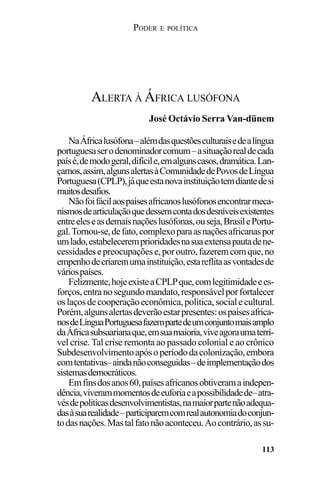 PODER E POLÍTICA
113
NaÁfricalusófona–alémdasquestõesculturaisedealíngua
portuguesaserodenominadorcomum–asituaçãorealdecada
paísé,demodogeral,difícile,emalgunscasos,dramática.Lan-
çamos,assim,algunsalertasàComunidadedePovosdeLíngua
Portuguesa(CPLP),jáqueestanovainstituiçãotemdiantedesi
muitosdesafios.
Nãofoifácilaospaísesafricanoslusófonosencontrarmeca-
nismosdearticulaçãoquedessemcontadosdesníveisexistentes
entreeleseasdemaisnaçõeslusófonas,ouseja,BrasilePortu-
gal.Tornou-se,defato,complexoparaasnaçõesafricanaspor
umlado,estabeleceremprioridadesnasuaextensapautadene-
cessidadesepreocupaçõese,poroutro,fazeremcomque,no
empenhodecriaremumainstituição,estareflitaasvontadesde
váriospaíses.
Felizmente,hojeexisteaCPLPque,comlegitimidadeees-
forços,entranosegundomandato,responsávelporfortalecer
oslaçosdecooperaçãoeconômica,política,socialecultural.
Porém,algunsalertasdeverãoestarpresentes:ospaísesafrica-
nosdeLínguaPortuguesafazempartedeumconjuntomaisamplo
daÁfricasubsaarianaque,emsuamaioria,viveagoraumaterrí-
vel crise. Tal crise remonta ao passado colonial e ao crônico
Subdesenvolvimentoapósoperíododacolonização,embora
comtentativas–aindanãoconseguidas–deimplementaçãodos
sistemasdemocráticos.
Emfinsdosanos60,paísesafricanosobtiveramaindepen-
dência,viverammomentosdeeuforiaeapossibilidadede–atra-
vésdepolíticasdesenvolvimentistas,namaiorpartenãoadequa-
dasàsuarealidade–participaremcomrealautonomiadoconjun-
todasnações.Mastalfatonãoaconteceu.Aocontrário,assu-
ALERTA À ÁFRICA LUSÓFONA
José Octávio Serra Van-dünem
 