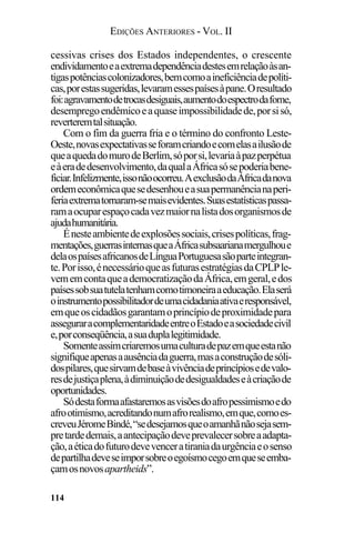 EDIÇÕES ANTERIORES - VOL. II
114
cessivas crises dos Estados independentes, o crescente
endividamentoeaextremadependênciadestesemrelaçãoàsan-
tigaspotênciascolonizadores,bemcomoaineficiênciadepolíti-
cas,porestassugeridas,levaramessespaísesàpane.Oresultado
foi:agravamentodetrocasdesiguais,aumentodoespectrodafome,
desempregoendêmicoeaquaseimpossibilidadede,porsisó,
reverteremtalsituação.
Com o fim da guerra fria e o término do confronto Leste-
Oeste,novasexpectativasseforamcriandoecomelasailusãode
queaquedadomurodeBerlim,sóporsi,levariaàpazperpétua
eàeradedesenvolvimento,daqualaÁfricasósepoderiabene-
ficiar.Infelizmente,issonãoocorreu.AexclusãodaÁfricadanova
ordemeconômicaquesedesenhoueasuapermanêncianaperi-
feriaextrematornaram-semaisevidentes.Suasestatísticaspassa-
ramaocuparespaçocadavezmaiornalistadosorganismosde
ajudahumanitária.
Énesteambientedeexplosõessociais,crisespolíticas,frag-
mentações,guerrasinternasqueaÁfricasubsaarianamergulhoue
delaospaísesafricanosdeLínguaPortuguesasãoparteintegran-
te.Porisso,énecessárioqueasfuturasestratégiasdaCPLPle-
vememcontaqueademocratizaçãodaÁfrica,emgeral,edos
paísessobsuatutelatenhamcomotimoneiraaeducação.Elaserá
oinstrumentopossibilitadordeumacidadaniaativaeresponsável,
emqueoscidadãosgarantamoprincípiodeproximidadepara
asseguraracomplementaridadeentreoEstadoeasociedadecivil
e,porconseqüência,asuaduplalegitimidade.
Somenteassimcriaremosumaculturadepazemqueestanão
signifiqueapenasaausênciadaguerra,masaconstruçãodesóli-
dospilares,quesirvamdebaseàvivênciadeprincípiosedevalo-
resdejustiçaplena,àdiminuiçãodedesigualdadeseàcriaçãode
oportunidades.
Sódestaformaafastaremosasvisõesdoafropessimismoedo
afrootimismo,acreditandonumafrorealismo,emque,comoes-
creveuJéromeBindé,“sedesejamosqueoamanhãnãosejasem-
pretardedemais,aantecipaçãodeveprevalecersobreaadapta-
ção,aéticadofuturodevevenceratiraniadaurgênciaeosenso
departilhadeveseimporsobreoegoísmocegoemqueseemba-
çamosnovosapartheids”.
 