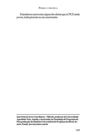 PODER E POLÍTICA
115
EntendemosseremestesalgunsdosalertasqueaCPLP,ainda
jovem,tenhapresentenoseucrescimento.
JoséOctávioSerraVan-dünem–Filósofo,professordaUniversidade
AgostinhoNeto,Angola,emestrandoemSociologiadoProgramade
Pós-graduaçãodoInstitutoUniversitáriodePesquisasdoRiodeJa-
neiro.Email: josvan@mtec.com.br
 