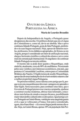 PODER E POLÍTICA
117
Depois da Independência de Angola, o Português quase
desapareceudasescolas.OspolíticosdiziamqueeraaLíngua
do Colonialismo e, como tal, devia ser abolida. Mas o povo
continuoufalandoPortuguês,gostadefalarPortuguês,preferin-
do-oàssuaslínguasnacionais.Hoje,apesardefaltaremesco-
las,professores,livrosdidáticosapropriados,elefirmou-seem
Angola,porqueéconsideradoumfatordeunificaçãonacional,
alargaohorizontecientíficoeculturaldosalunoseservecomo
meiodecomunicaçãointernacional.Osangolanosvãocontinuar
falandoPortuguêsnoterceiromilênio.
O mesmo não se pode dizer quanto a Moçambique, onde
aindahá,atualmente,cercade80%deanalfabetos.Pressionado
pelosseusvizinhoseporinteresseseconômicos,estepaís,que
pertenceàComunidadeLusófona,entrouparaaComunidade
BritânicadasNações.OInglêstomoudeassaltoMoçambique,
apesardasdiversasinstituiçõesdeníveluniversitárioestaremadar
omelhoremproldaLínguaPortuguesa.
Nopróximomilênio,nossoidiomacorreperigoporlá,por-
queosjovensmoçambicanostêmmaisvantagememaprendere
falarInglês.Serianecessário,paracombaterestesfatos,queo
GovernodePortugalpromovessemaciçacampanha,ajudasse
aconstruirescolasmodernas,abrissemaisleitorados,conce-
dessemaisbolsasdeestudoa moçam-bicanos,possibilitando
maiorintercâmbioculturalentreosdoispaíses.Igualperigocor-
reoPortuguêsnaGuiné-Bissau,varridaporumasangrentaguerra
civil, e que se voltou para a França. Este país é considerado,
agora,áreafrancófona–eláanossalínguaperdeterrenodia-a-
dia.Hoje,naGuiné-Bissau,apenas10%dapopulaçãofalaPor-
O FUTURO DA LÍNGUA
PORTUGUESA NA ÁFRICA
Maria de Lourdes Brandão
 
