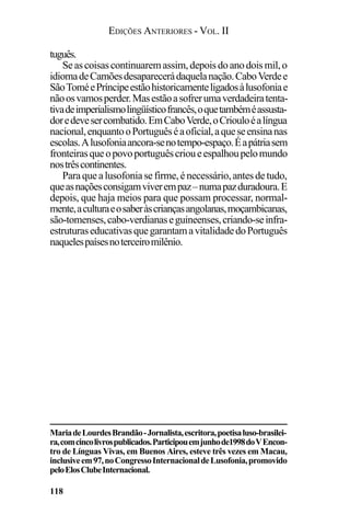 EDIÇÕES ANTERIORES - VOL. II
118
tuguês.
Seascoisascontinuaremassim,depoisdoanodoismil,o
idiomadeCamõesdesaparecerádaquelanação.CaboVerdee
SãoToméePríncipeestãohistoricamenteligadosàlusofoniae
nãoosvamosperder.Masestãoasofrerumaverdadeiratenta-
tivadeimperialismolingüísticofrancês,oquetambéméassusta-
doredevesercombatido.EmCaboVerde,oCriouloéalíngua
nacional,enquantooPortuguêséaoficial,aqueseensinanas
escolas.Alusofoniaancora-senotempo-espaço.Éapátriasem
fronteirasqueopovoportuguêscrioueespalhoupelomundo
nostrêscontinentes.
Paraquealusofoniasefirme,énecessário,antesdetudo,
queasnaçõesconsigamviverempaz–numapazduradoura.E
depois, que haja meios para que possam processar, normal-
mente,aculturaeosaberàscriançasangolanas,moçambicanas,
são-tomenses,cabo-verdianaseguineenses,criando-seinfra-
estruturaseducativasquegarantamavitalidadedoPortuguês
naquelespaísesnoterceiromilênio.
MariadeLourdesBrandão-Jornalista,escritora,poetisaluso-brasilei-
ra,comcincolivrospublicados.Participouemjunhode1998doVEncon-
tro de Línguas Vivas, em Buenos Aires, esteve três vezes em Macau,
inclusiveem97,noCongressoInternacionaldeLusofonia,promovido
peloElosClubeInternacional.
 