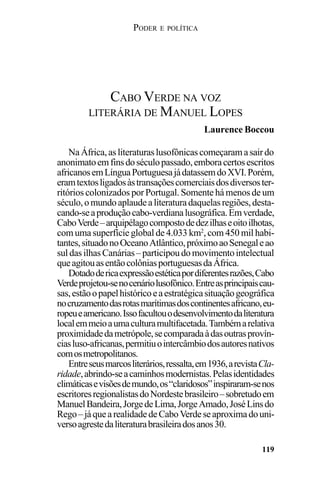 PODER E POLÍTICA
119
NaÁfrica,asliteraturaslusofônicascomeçaramasairdo
anonimatoemfinsdoséculopassado,emboracertosescritos
africanosemLínguaPortuguesajádatassemdoXVI.Porém,
eramtextosligadosàstransaçõescomerciaisdosdiversoster-
ritórios colonizados por Portugal. Somente há menos de um
século,omundoaplaudealiteraturadaquelasregiões,desta-
cando-seaproduçãocabo-verdianalusográfica.Emverdade,
CaboVerde–arquipélagocompostodedezilhaseoitoilhotas,
com uma superfície global de 4.033 km2
, com 450 mil habi-
tantes,situadonoOceanoAtlântico,próximoaoSenegaleao
suldasilhasCanárias–participoudomovimentointelectual
queagitouasentãocolôniasportuguesasdaÁfrica.
Dotadodericaexpressãoestéticapordiferentesrazões,Cabo
Verdeprojetou-senocenáriolusofônico.Entreasprincipaiscau-
sas,estãoopapelhistóricoeaestratégicasituaçãogeográfica
nocruzamentodasrotasmarítimasdoscontinentesafricano,eu-
ropeueamericano.Issofacultouodesenvolvimentodaliteratura
localemmeioaumaculturamultifacetada.Tambémarelativa
proximidadedametrópole,secomparadaàdasoutrasprovín-
ciasluso-africanas,permitiuointercâmbiodosautoresnativos
comosmetropolitanos.
Entreseusmarcosliterários,ressalta,em1936,arevistaCla-
ridade,abrindo-seacaminhosmodernistas.Pelasidentidades
climáticasevisõesdemundo,os“claridosos”inspiraram-senos
escritoresregionalistasdoNordestebrasileiro–sobretudoem
ManuelBandeira,JorgedeLima,JorgeAmado,JoséLinsdo
Rego–jáquearealidadedeCaboVerdeseaproximadouni-
versoagrestedaliteraturabrasileiradosanos30.
CABO VERDE NA VOZ
LITERÁRIA DE MANUEL LOPES
Laurence Boccou
 