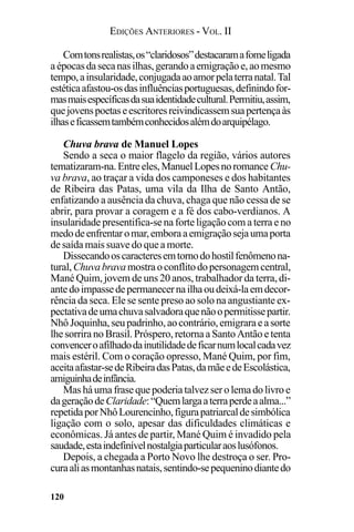 EDIÇÕES ANTERIORES - VOL. II
120
Comtonsrealistas,os“claridosos”destacaramafomeligada
aépocasdasecanasilhas,gerandoaemigraçãoe,aomesmo
tempo,ainsularidade,conjugadaaoamorpelaterranatal.Tal
estéticaafastou-osdasinfluênciasportuguesas,definindofor-
masmaisespecíficasdasuaidentidadecultural.Permitiu,assim,
quejovenspoetaseescritoresreivindicassemsuapertençaàs
ilhaseficassemtambémconhecidosalémdoarquipélago.
Chuva brava de Manuel Lopes
Sendo a seca o maior flagelo da região, vários autores
tematizaram-na.Entreeles,ManuelLopesnoromance Chu-
va brava, ao traçar a vida dos camponeses e dos habitantes
de Ribeira das Patas, uma vila da Ilha de Santo Antão,
enfatizando a ausência da chuva, chaga que não cessa de se
abrir, para provar a coragem e a fé dos cabo-verdianos. A
insularidade presentifica-se na forte ligação com a terra e no
medodeenfrentaromar,emboraaemigraçãosejaumaporta
de saída mais suave do que a morte.
Dissecandooscaracteresemtornodohostilfenômenona-
tural,Chuvabravamostraoconflitodopersonagemcentral,
Mané Quim, jovem de uns 20 anos, trabalhador da terra, di-
antedoimpassedepermanecernailhaoudeixá-laemdecor-
rência da seca. Ele se sente preso ao solo na angustiante ex-
pectativadeumachuvasalvadoraquenãoopermitissepartir.
NhôJoquinha,seupadrinho,aocontrário,emigraraeasorte
lhe sorrira no Brasil. Próspero, retorna a Santo Antão e tenta
convenceroafilhadodainutilidadedeficarnumlocalcadavez
mais estéril. Com o coração opresso, Mané Quim, por fim,
aceitaafastar-sedeRibeiradasPatas,damãeedeEscolástica,
amiguinhadeinfância.
Masháumafrasequepoderiatalvezserolemadolivroe
dageraçãodeClaridade:“Quemlargaaterraperdeaalma...”
repetidaporNhôLourencinho,figurapatriarcaldesimbólica
ligação com o solo, apesar das dificuldades climáticas e
econômicas. Já antes de partir, Mané Quim é invadido pela
saudade,estaindefinívelnostalgiaparticularaoslusófonos.
Depois, a chegada a Porto Novo lhe destroça o ser. Pro-
curaaliasmontanhasnatais,sentindo-sepequeninodiantedo
 