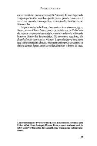 PODER E POLÍTICA
121
canal marítimo que o separa de S. Vicente. E, na véspera da
viagemparaailhavizinha–ponteparaagrandetravessia–é
salvoporumachuvamagnífica,renunciando,finalmente,ao
futuroexílio.
Salpicadodosimbolismodosquatroelementos–ar,água,
fogoeterra–ChuvabravaevocaosproblemasdeCaboVer-
de.Apesardapungentenostalgia,anarrativadesvelaaforçado
homem diante das intempéries. No romance seguinte, Os
flagelados do vento leste, Manuel Lopes descreve uma terra
quesofretorrenciaischuvas,épocaemqueopovodocampose
deliciacomaságuas,antesdesofrer,denovo,odramadaseca.
Laurence Boccou - Professora de Letras Lusofônicas, formada pela
UniversitédeHauteBretagne,Rennes,França,comtrabalhodemaîtrise
sobreCaboVerdeeaobradeManuelLopes.TraduçãodeDalmaNasci-
mento.
 