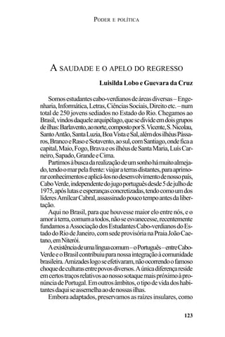 PODER E POLÍTICA
123
Somosestudantescabo-verdianosdeáreasdiversas–Enge-
nharia,Informática,Letras,CiênciasSociais,Direitoetc.–num
total de 250 jovens sediados no Estado do Rio. Chegamos ao
Brasil,vindosdaquelearquipélago,quesedivideemdoisgrupos
deilhas:Barlavento,aonorte,compostoporS.Vicente,S.Nicolau,
SantoAntão,SantaLuzia,BoaVistaeSal,alémdosilhéusPássa-
ros,BrancoeRasoeSotavento,aosul,comSantiago,ondeficaa
capital,Maio,Fogo,BravaeosilhéusdeSantaMaria,LuísCar-
neiro,Sapado,GrandeeCima.
Partimosàbuscadarealizaçãodeumsonhohámuitoalmeja-
do,tendoomarpelafrente:viajaraterrasdistantes,paraaprimo-
rarconhecimentoseaplicá-losnodesenvolvimentodenossopaís,
CaboVerde,independentedojugoportuguêsdesde5dejulhode
1975,apóslutaseesperançasconcretizadas,tendocomoumdos
líderesAmílcarCabral,assassinadopoucotempoantesdaliber-
tação.
Aqui no Brasil, para que houvesse maior elo entre nós, e o
amoràterra,comumatodos,nãoseesvanecesse,recentemente
fundamosaAssociaçãodosEstudantesCabo-verdianosdoEs-
tadodoRiodeJaneiro,comsedeprovisórianaPraiaJoãoCae-
tano,emNiterói.
Aexistênciadeumalínguacomum–oPortuguês–entreCabo-
VerdeeoBrasilcontribuiuparanossaintegraçãoàcomunidade
brasileira.Amizadeslogoseefetivaram,nãoocorrendoofamoso
choquedeculturasentrepovosdiversos.Aúnicadiferençareside
emcertostraçosrelativosaonossosotaquemaispróximoàpro-
núnciadePortugal.Emoutrosâmbitos,otipodevidadoshabi-
tantesdaquiseassemelhaaodenossasilhas.
Emboraadaptados,preservamosasraízesinsulares,como
A SAUDADE E O APELO DO REGRESSO
Luisilda Lobo e Guevara da Cruz
 