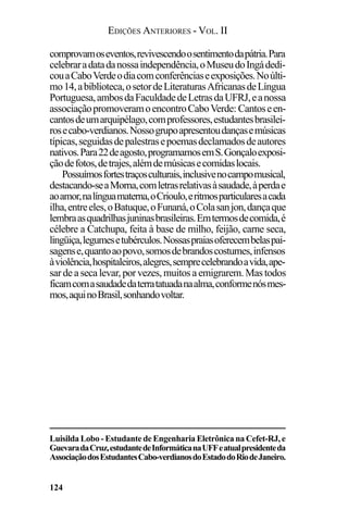 EDIÇÕES ANTERIORES - VOL. II
124
comprovamoseventos,revivescendoosentimentodapátria.Para
celebraradatadanossaindependência,oMuseudoIngádedi-
couaCaboVerdeodiacomconferênciaseexposições.Noúlti-
mo14,abiblioteca,osetordeLiteraturasAfricanasdeLíngua
Portuguesa,ambosdaFaculdadedeLetrasdaUFRJ,eanossa
associaçãopromoveramoencontroCaboVerde: Cantoseen-
cantosdeumarquipélago,comprofessores,estudantesbrasilei-
rosecabo-verdianos.Nossogrupoapresentoudançasemúsicas
típicas,seguidasdepalestrasepoemasdeclamadosdeautores
nativos.Para22deagosto,programamosemS.Gonçaloexposi-
çãodefotos,detrajes,alémdemúsicasecomidaslocais.
Possuímosfortestraçosculturais,inclusivenocampomusical,
destacando-seaMorna,comletrasrelativasàsaudade,àperdae
aoamor,nalínguamaterna,oCrioulo,eritmosparticularesacada
ilha,entreeles,oBatuque,oFunaná,oColasanjon,dançaque
lembraasquadrilhasjuninasbrasileiras.Emtermosdecomida,é
célebre a Catchupa, feita à base de milho, feijão, carne seca,
lingüiça,legumesetubérculos.Nossaspraiasoferecembelaspai-
sagense,quantoaopovo,somosdebrandoscostumes,infensos
àviolência,hospitaleiros,alegres,semprecelebrandoavida,ape-
sar de a seca levar, por vezes, muitos a emigrarem. Mas todos
ficamcomasaudadedaterratatuadanaalma,conformenósmes-
mos,aquinoBrasil,sonhandovoltar.
Luisilda Lobo - Estudante de Engenharia Eletrônica na Cefet-RJ, e
GuevaradaCruz,estudantedeInformáticanaUFFeatualpresidenteda
AssociaçãodosEstudantesCabo-verdianosdoEstadodoRiodeJaneiro.
 