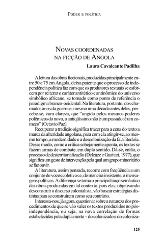 PODER E POLÍTICA
125
Aleituradasobrasficcionais,produzidasprincipalmenteen-
tre50e75emAngola,deixapatentequeoprocessodeinde-
pendênciapolíticafazcomqueosprodutorestextuaisseesfor-
cemporreiterarocaráterantitéticoeantinômicodouniverso
simbólico africano, se tomado como ponto de referência o
paradigmabranco-ocidental.Naliteratura,portanto,doscha-
madosanosdaguerrae,mesmoumadécadaantesdeles,per-
cebe-se, com clareza, que “ungido pelos mesmos poderes
polêmicosdonovo,oantiqüíssimonãoéumpassado:éumco-
meço”(OctavioPaz).
Recuperaratradiçãosignificatrazerparaacenadotextoa
marcadaalteridadeangolana,paracomelaatingir-se,aomes-
motempo,amodernidadeeadescolonizaçãodafalaliterária.
Dessemodo,comoacríticasobejamenteaponta,ostextosse
fazem armas de combate, em duplo sentido. Dá-se, então, o
processodedesterritorialização(DeleuzeeGuattari,1977),que
significaumgestodeintervençãopeloqualumgrupominoritário
sefazouvir.
A literatura, assim pensada, recorre com freqüência a um
conjuntodevozescoletivase,demaneirainsistente,amensa-
genspolíticas.Adiferençasetornaoprincipaltraçosemântico
das obras produzidas em tal contexto, pois elas, objetivando
desconstruirodiscursocolonialista,vãobuscarestratégiasdis-
tintasparaseconstruíremcomoseucontrário.
Interessa-nos,jáagora,questionarsobreanaturezadospro-
cedimentos de que se vão valer os textos produzidos no pós-
independência, ou seja, na nova correlação de formas
estabelecidaspeladuplamorte–docolonizadoedocoloniza-
NOVAS COORDENADAS
NA FICÇÃO DE ANGOLA
Laura Cavalcante Padilha
 