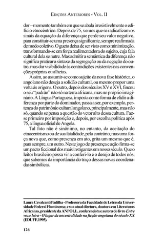 EDIÇÕES ANTERIORES - VOL. II
126
dor–momentotambémemqueseabalairresistivelmenteoedi-
fícioetnocêntrico.Depoisde75,vemosqueseradicalizamos
sinaisdaequaçãodadiferençaqueperdeseuvalornegativo,
paraconstituir-seumapresençasignificante,semprereafirmada
demodocoletivo.Oguetodeixadeservistocomominimização,
transformando-seemforçarealimentadoradosujeito,cujafala
culturaldelasenutre.Masadmitirasemânticadadiferençanão
significapraticarasintaxedasegregaçãooudanegaçãodoou-
tro,masdarvisibilidadeàscontradiçõesexistentesnasconven-
çõesprópriasoualheias.
Assim,aoassumir-secomosujeitodanovafasehistórica,o
angolanonãodesejaasolidãocultural,oumesmoproporuma
voltaàsorigens.Ooutro,depoisdosséculosXVeXVI,fincou
oseu“padrão”nãosónaterraafricana,masnopróprioimagi-
nário.ALínguaPortuguesa,impostacomoformadeelidiradi-
ferençaporpartedodominador,passaaser,porexemplo,per-
tençadopatrimônioculturalangolano,principalmente,masnão
só,quandosepensaaquestãodovetoraltodessacultura.Faz-
seprimeiroporimposiçãoe,depois,porescolhapolíticaapós
75,alínguaoficialdeAngola.
Tal fato não é sinônimo, no entanto, da aceitação do
etnocentrismooudesuafatalidade,pelocontrário,masumafor-
ça nova que, como presença em ato, grita um mesmo que é,
parasempre,umoutro.Nestejogodepresençaeaçãofirma-se
umpactoficcionaldosmaisinstigantesemnossoséculo.Queo
leitorbrasileiropossaviraconferi-loéodesejodetodosnós,
quesabemosdaimportânciadotraçodessasnovascoordena-
dassimbólicas.
LauraCavalcantiPadilha-ProfessoradaFaculdadedeLetrasdaUniver-
sidadeFederalFluminense,esuaatualdiretora,doutoraemLiteraturas
Africanas,presidentedaANPOLL,conferencistaeautoradolivroEntre
vozeletra-OlugardaancestralidadenaficçãoangolanadoséculoXX
(EDUFF,1995).
 