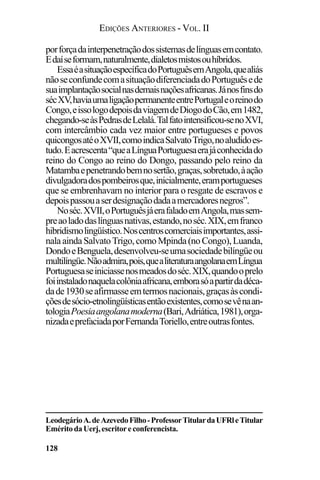 EDIÇÕES ANTERIORES - VOL. II
128
porforçadainterpenetraçãodossistemasdelínguasemcontato.
Edaíseformam,naturalmente,dialetosmistosouhíbridos.
EssaéasituaçãoespecíficadoPortuguêsemAngola,quealiás
nãoseconfundecomasituaçãodiferenciadadoPortuguêsede
suaimplantaçãosocialnasdemaisnaçõesafricanas.Jánosfinsdo
sécXV,haviaumaligaçãopermanenteentrePortugaleoreinodo
Congo,eissologodepoisdaviagemdeDiogodoCão,em1482,
chegando-seàsPedrasdeLelalá.Talfatointensificou-senoXVI,
com intercâmbio cada vez maior entre portugueses e povos
quicongosatéoXVII,comoindicaSalvatoTrigo,noaludidoes-
tudo.Eacrescenta“queaLínguaPortuguesaerajáconhecidado
reino do Congo ao reino do Dongo, passando pelo reino da
Matambaepenetrandobemnosertão,graças,sobretudo,àação
divulgadoradospombeirosque,inicialmente,eramportugueses
que se embrenhavam no interior para o resgate de escravos e
depoispassouaserdesignaçãodadaamercadoresnegros”.
Noséc.XVII,oPortuguêsjáerafaladoemAngola,massem-
preaoladodaslínguasnativas,estando,noséc.XIX,emfranco
hibridismolingüístico.Noscentroscomerciaisimportantes,assi-
nalaaindaSalvatoTrigo,comoMpinda(noCongo),Luanda,
DondoeBenguela,desenvolveu-seumasociedadebilíngüeou
multilíngüe.Nãoadmira,pois,quealiteraturaangolanaemLíngua
Portuguesaseiniciassenosmeadosdoséc.XIX,quandooprelo
foiinstaladonaquelacolôniaafricana,emborasóapartirdadéca-
dade1930seafirmasseemtermosnacionais,graçasàscondi-
çõesdesócio-etnolingüísticasentãoexistentes,comosevênaan-
tologiaPoesiaangolanamoderna(Bari,Adriática,1981),orga-
nizadaeprefaciadaporFernandaToriello,entreoutrasfontes.
LeodegárioA.deAzevedoFilho-ProfessorTitulardaUFRleTitular
EméritodaUerj,escritoreconferencista.
 
