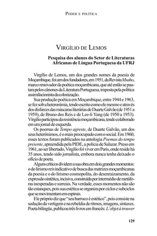 PODER E POLÍTICA
129
Virgílio de Lemos, um dos grandes nomes da poesia de
Moçambique,foiumdosfundadores,em1951,daRevistaMsaho,
marcorenovadordapoéticamoçambicana,queatéentãosepau-
tarapeloscânonesdaLiteraturaPortuguesa,impostapelapolítica
assimilacionistadacolonização.
SuaproduçãopoéticaemMoçambique,entre1944e1963,
sefezsobaheteronímia,tendoescritocomoelemesmoeatravés
dosdisfarcesdasmáscarasliteráriasdeDuarteGalvão(de1951a
1959), de Bruno dos Reis e de Lee-li Yang (de 1950 a 1953).
Vírgilioparticipoudaresistênciamoçambicana,tendocolaborado
emumjornaldeesquerda.
Os poemas de Tempo agreste, de Duarte Galvão, um dos
seusheterônimos,éomaispreocupadocomosocial.Em1960,
esses textos foram publicados na antologia Poemas do tempo
presente,apreendidapelaPIDE,apolíciadeSalazar.Presoem
1961,aoserlibertado,VirgíliofoiviveremParis,onderesidehá
35 anos, tendo sido jornalista, embora nunca tenha deixado o
ofíciodepoeta.
Algunscríticosdividemasuaobraemdoisgrandesmomentos:
odolirismoreivindicativodebuscadasmatrizesmoçambicanas
dapoesiaeodolirismocosmopolita,do desenraizamento,da
expressãosintética,incisiva,construídaporintermédiodemetáfo-
rasinesperadasesurreais.Naverdade,essesmomentosnãosão
tãoestanques,poissuaestéticaseorganizaporciclosesubciclos
quesemovimentamemespirais.
Eleprópriodizque“seubarrocoéestético”,poisconsistena
seduçãodavertigemenarebeldiaderitmos,imagens,sintaxes.
Poetabilíngüe,publicoutrêslivrosemfrancês: L’objetàtrouver
VIRGÍLIO DE LEMOS
Pesquisa dos alunos do Setor de Literaturas
Africanas de Língua Portuguesa da UFRJ
 