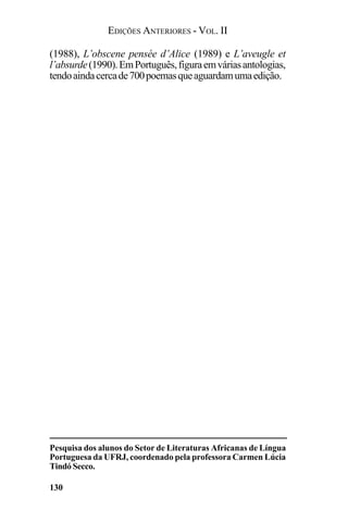 EDIÇÕES ANTERIORES - VOL. II
130
(1988), L’obscene pensée d’Alice (1989) e L’aveugle et
l’absurde(1990).EmPortuguês,figuraemváriasantologias,
tendoaindacercade700poemasqueaguardamumaedição.
Pesquisa dos alunos do Setor de Literaturas Africanas de Língua
Portuguesa da UFRJ, coordenado pela professora Carmen Lúcia
Tindó Secco.
 