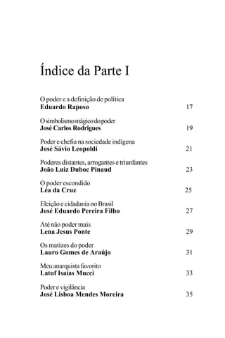 PODER E POLÍTICA
15
Índice da Parte I
O poder e a definição de política
Eduardo Raposo 17
Osimbolismomágicodopoder
José Carlos Rodrigues 19
Poder e chefia na sociedade indígena
José Sávio Leopoldi 21
Poderes distantes, arrogantes e triunfantes
João Luiz Duboc Pinaud 23
O poder escondido
Léa da Cruz 25
EleiçãoecidadanianoBrasil
José Eduardo Pereira Filho 27
Até não poder mais
Lena Jesus Ponte 29
Os matizes do poder
Lauro Gomes de Araújo 31
Meuanarquistafavorito
Latuf Isaías Mucci 33
Poderevigilância
José Lisboa Mendes Moreira 35
 