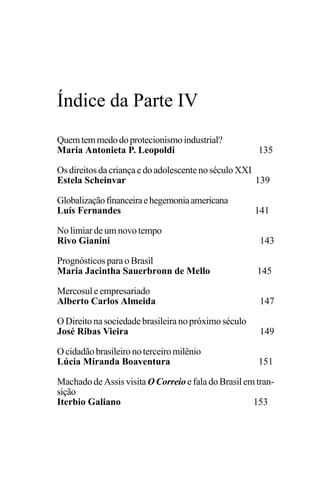 PODER E POLÍTICA
133
Quemtemmedodoprotecionismoindustrial?
Maria Antonieta P. Leopoldi 135
Osdireitos dacriançaedoadolescentenoséculo XXI
Estela Scheinvar 139
Globalizaçãofinanceiraehegemoniaamericana
Luís Fernandes 141
No limiar de um novo tempo
Rivo Gianini 143
Prognósticos para o Brasil
Maria Jacintha Sauerbronn de Mello 145
Mercosul e empresariado
Alberto Carlos Almeida 147
O Direito na sociedade brasileira no próximo século
José Ribas Vieira 149
Ocidadãobrasileironoterceiromilênio
Lúcia Miranda Boaventura 151
Machado de Assis visita O Correio e fala do Brasil em tran-
sição
Iterbio Galiano 153
Índice da Parte IV
 