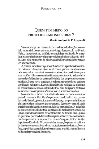 PODER E POLÍTICA
135
Vivemoshojeummomentodemudançadedireçãodomo-
deloindustrial,queseestruturouaolongodesteséculonoBrasil.
Nele,oprotecionismotarifárioecambialgeneralizadofoiame-
lhorestratégiadisponívelparapropiciaraindustrializaçãorápi-
da.Masessemomentodahistóriadaindústriabrasileiraparece
ter-seencerrado.
Apolíticaindustrialhojeseconfundecomapolíticadecomér-
cio exterior e desce ao nível local com a guerra fiscal entre os
estadosávidosparaatrairnovosinvestimentosprodutivospara
suasregiões.Elapassouasignificarareestruturaçãoindustrial,a
buscadeeficiênciaedecompetitividadedasempresasedeseus
produtos.Nestenovocontexto,apalavraprotecionismoganhou
significadopejorativo.Deixoudereferir-seapolíticasdeestímulo
aocrescimentodetodoosetorindustrialparadesignaraproteção
aempresasprivilegiadas,a“cartórios”,asetoresobsoletos.
Noentanto,ofuturodaindústriabrasileira,queestásendo
gestadonosanos80e90,nãopodedeixardeladooseupassa-
do,ondeEstado,protecionismoeliderançaempresarialforam
elementosdeterminantesparaoarrancodesenvolvimentistada
eradaindustrializaçãoporsubstituiçãodeimportações.Atrajetória
doprotecionismoindustrialcomeçouhámaisdeumséculono
Brasil,quandoaindústrianascentenoRiodeJaneirolutou,junto
aogoverno,pormedidastarifáriasparasobreviveràconcorrên-
cia dos produtos europeus. Foi na era Vargas (1930-1945) e
depoisnadécadade50quesedefiniuaopçãoporumapolítica
dedesenvolvimentofundadanoprotecionismoindustrial.Nessa
fase,apolíticacambial,muitomaisqueatarifa,centralizoua
políticadeproteçãoàindústria.
QUEM TEM MEDO DO
PROTECIONISMO INDUSTRIAL?
Maria Antonieta P. Leopoldi
 