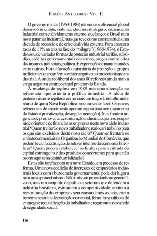 EDIÇÕES ANTERIORES - VOL. II
136
Ogovernomilitar(1964-1984)retomouoreferencialglobal
desenvolvimentista,viabilizandoumaestratégiadecrescimento
industrialcomendividamentoexterno,quelançouoBrasilnum
novopatamarindustrial,masquetevecomocontrapartidauma
décadaderecessãoedecrisedadívidaexterna.Paracrescera
taxasde11%aoanonafasedo“milagre”(1968-1974),oEsta-
dousoudevariadasformasdeproteçãoindustrial:tarifas,subsí-
dios,créditosgovernamentaiseexternos,preçoscontrolados
dosinsumosindustriais,políticadeexportaçãodemanufaturados
entre outros. Foi a alocação autoritária da proteção a grupos
ineficientesqueconferiucaráternegativoaoprotecionismoin-
dustrial.Aondaneoliberaldosanos80reforçouaindamaisa
carganegativacontraopapelprotetordoEstado.
A mudança de regime em 1985 traz uma alteração no
referencial que orienta a política industrial. A idéia de
protecionismoérejeitadacomomaisumtraçodoentulhoauto-
ritáriodequeaNovaRepúblicaprocurasedesfazer.Osnovos
referenciaisdecrescimentoapontamagoraparaoenxugamento
doEstado(privatização,desregulamentação).Masfrenteàur-
gênciadepromoverareestruturaçãoindustrial,quemseocupa-
rádeorientaredefinanciarasempresasnestenovocicloindus-
trial?Quemtreinaráonovotrabalhadorerealocarátrabalhopara
os que são excluídos deste novo ciclo? Quem enfrentará os
embatescomerciaisnaOrganizaçãoMundialdoComércio,que
podemlevaràdestruiçãodesetoresinteirosdaeconomiabrasi-
leira? Quem poderá estabelecer os limites para a entrada do
capitalestrangeiroedosprodutosconcorrentesparaquenão
ocorraaquiumadesindustrialização?
EstassãotarefasparaumnovoEstado,emprocessodere-
forma.Umanovacoalizãodeinteressesdeempresáriosindus-
triaislocaiscomaburocraciagovernamentalpodedarlugara
numnovoprotecionismo.Nãomaisumprotecionismogenerali-
zado,masumconjuntodepolíticassetoriaisquedefendama
indústria brasileira, estimulem a competitividade, apóiem a
reestruturaçãodasempresassemcausardanossociais,criem
barreirassetoriaisdeproteçãocomercial,formulempolíticasde
empregoerequalificaçãodotrabalhadoreteçamumanovarede
deseguridadesocial.
 