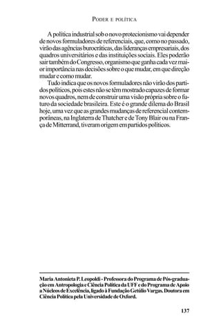 PODER E POLÍTICA
137
MariaAntonietaP.Leopoldi-ProfessoradoProgramadePós-gradua-
çãoemAntropologiaeCiênciaPolíticadaUFFedoProgramadeApoio
aNúcleosdeExcelência,ligadoàFundaçãoGetúlioVargas.Doutoraem
CiênciaPolíticapelaUniversidadedeOxford.
Apolíticaindustrialsobonovoprotecionismovaidepender
denovosformuladoresdereferenciais,que,comonopassado,
virãodasagênciasburocráticas,dasliderançasempresariais,dos
quadrosuniversitáriosedasinstituiçõessociais.Elespoderão
sairtambémdoCongresso,organismoqueganhacadavezmai-
orimportâncianasdecisõessobreoquemudar,emquedireção
mudarecomomudar.
Tudoindicaqueosnovosformuladoresnãovirãodosparti-
dospolíticos,poisestesnãosetêmmostradocapazesdeformar
novosquadros,nemdeconstruirumavisãoprópriasobreofu-
turodasociedadebrasileira.EsteéograndedilemadoBrasil
hoje,umavezqueasgrandesmudançasdereferencialcontem-
porâneas,naInglaterradeThatcheredeTonyBlairounaFran-
çadeMitterrand,tiveramorigemempartidospolíticos.
 