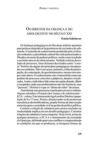 PODER E POLÍTICA
139
Os balanços pedagógicos do fim deste milênio apontam
parapráticasdogmáticashegemônicasdeexclusãoedesub-
missão.Oacúmulodeconhecimentoproduzidopelaciviliza-
çãoocidentaleapluralidadeculturaltêmsidopasteurizadose
filtradosemnomedepoderespolíticos,tendocomoresultado
aexclusãoatravésdosilenciamento. Verdadesmíticasdesco-
ladas de processos, fatos distantes decretados como “a nos-
sa”históriasãoalgunsdosprincípiospedagógicosincorpora-
dosnocotidiano.Nãoéumacaso,portanto,afaltadepartici-
pação,decontestação,dequestionamentos,mesmonostem-
posmaisduros.Oconhecimentonãoétransmitidocomoum
produtodeprocessosconcretosepalpáveis,datadoselocali-
zados.Assim,oindivíduoétidocomoumsujeitodistante,alheio
ereceptador,ondesuasproblemáticasnãosãohistóricas,mas
“pessoais”. Históriaéoqueos“donosdosaber” decretam.
Transformarestepanoramaétarefaparaumnovomilênio.
Alguns subsídios o Estatuto da Criança e do Adolescente –
ECA–coloca.EsteinstrumentolegalconfereDireitosàpopu-
lação de 0 a 17 anos. Porém, distanciando-se de promessas
messiânicasdesmobilizadoras,propõeformasdeintervenção
concretasparaasociedadecivilnagestãodapolíticapública.
Conferir a relação de cidadania para setores tutelados na
modernidade implica em um desafio pedagógico. Construir
relaçõesdecidadaniaéumaconquista.Nestenível,acimade
qualquer promessa, o ECA é o chamamento da sociedade
civilparaque,definindoquaisseusconflitosecompreendendo
as condições em que se produzem, se busquem formas de
OS DIREITOS DA CRIANÇA E DO
ADOLESCENTE NO SÉCULO XXI
Estela Scheinvar
 