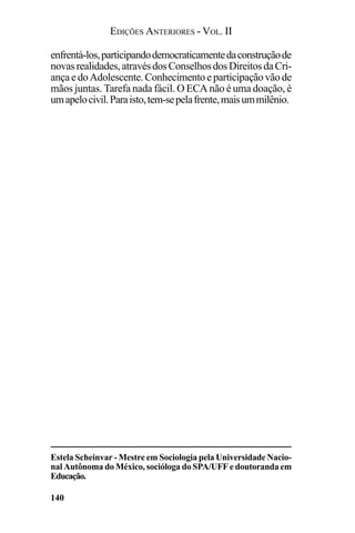 EDIÇÕES ANTERIORES - VOL. II
140
Estela Scheinvar - Mestre em Sociologia pela Universidade Nacio-
nal Autônoma do México, socióloga do SPA/UFF e doutoranda em
Educação.
enfrentá-los,participandodemocraticamentedaconstruçãode
novasrealidades,atravésdosConselhosdosDireitosdaCri-
ançaedo Adolescente.Conhecimentoeparticipaçãovãode
mãos juntas. Tarefa nada fácil. O ECA não é uma doação, é
umapelocivil.Paraisto,tem-sepelafrente,maisummilênio.
 