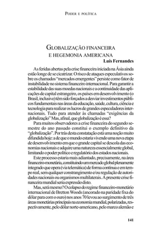 PODER E POLÍTICA
141
AsferidasabertaspelacrisefinanceirainiciadanaÁsiaainda
estãolongedesecicatrizar.Oriscodeataquesespeculativosso-
breoschamados“mercadosemergentes”persistecomofatorde
instabilidadenosistemafinanceirointernacional.Paragarantira
estabilidadedassuasmoedasnacionaiseacontinuidadedasapli-
caçõesdecapitalestrangeiro,ospaísesemdesenvolvimento(o
Brasil,inclusive)têmsidoforçadosadesviarinvestimentospúbli-
cosfundamentaisnasáreasdaeducação,saúde,cultura,ciênciae
tecnologiapararealizaroslucrosdegrandesespeculadoresinter-
nacionais. Tudo para atender às chamadas “exigências da
globalização”Mas,afinal,queglobalizaçãoéessa?
Paramuitosobservadoresacrisefinanceiradosegundose-
mestre do ano passado constitui o exemplo definitivo da
“globalização”.Portrásdestaconstataçãoestáumanoçãomuito
difundidahoje:adequeomundoestariavivendoumanovaetapa
dedesenvolvimentoemqueograndecapitalsedescoladaseco-
nomiasnacionaiseadquireumanaturezaessencialmenteglobal,
limitandoopoderpolíticoeregulatóriodosestadosnacionais.
Esteprocessoestariamaisadiantado,precisamente,naárea
financeiro-monetária,constituindoummercadoglobalplenamente
integradoqueopera(viatelemática)deformacontínuaeemtem-
poreal,semqualquerconstrangimentoe/ouregulaçãodeautori-
dadesnacionaisouorganismosmultilaterais.Apresentecrisefi-
nanceiramundialseriaexpressãodisto.
Mas,serámesmo?Ocolapsodoregimefinanceiro-monetário
internacionaldeBrettonWoods(ancoradonaparidadefixado
dólarparacomoouro)nosanos70levouaosurgimentodetrês
áreasmonetáriasprincipaisnaeconomiamundial,polarizadas,res-
pectivamente,pelodólarnorte-americano,pelomarcoalemãoe
GLOBALIZAÇÃO FINANCEIRA
E HEGEMONIA AMERICANA
Luís Fernandes
 