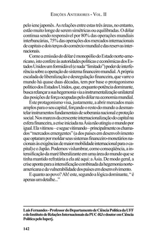 EDIÇÕES ANTERIORES - VOL. II
142
peloienejaponês.Asrelaçõesentreestastrêsáreas,noentanto,
estãomuitolongedeseremsimétricasouequilibradas.Odólar
continuasendoresponsávelpor80%dasoperaçõesmundiais
interbancárias,75%dasoperaçõesdosmercadosinternacionais
decapitaisedoisterçosdocomérciomundialedasreservasinter-
nacionais.
ComoaemissãododólarémonopóliodoEstadonorte-ame-
ricano,istoconfereàsautoridadespolíticaseeconômicasdosEs-
tadosUnidosumformidável(enada“limitado”)poderdeinterfe-
rênciasobreaoperaçãodosistemafinanceiromundial.Aprópria
escaladadeliberalizaçãoedesregulaçãofinanceira,quevarreo
mundo há quase duas décadas, tem por base o protagonismo
políticodosEstadosUnidos,que,enquantopotênciadominante,
buscarelançarasuahegemoniaviaainstrumentalizaçãounilateral
dasposiçõesdeforçaocupadaspelodólarnaeconomiamundial.
Esteprotagonismovisa,justamente,aabrirmercadosmais
amplosparaoseucapital,forçandoorestodomundoadesman-
telarinstrumentosfundamentaisdesoberanianacionaleproteção
social.Nosmarcosdacrescenteinternacionalizaçãodocapitalna
esferafinanceira,acriseiniciadanaÁsianãoatingiuomundopor
igual.Elavitimou–eseguevitimando–principalmenteoschama-
dos“mercadosemergentes”(adospaísesemdesenvolvimento
queoptarampormoldarseussistemasfinanceiro-monetáriosna-
cionaisàsexigênciasdemaiormobilidadeinternacionalparaoca-
pital)eoJapão.Podemosvislumbrar,comoconseqüência,ain-
tensificaçãodamaréliberalizanteemumaáreadomundoquese
tinhamantidorefratáriaaelaatéaqui:aÁsia.Demodogeral,a
criseapontaparaaintensificaçãocombinadadahegemonianorte-
americanaedavulnerabilidadedospaísesemdesenvolvimento.
Equantoaopovo?Ah!este,segundoalógicadominante,“é
apenasumdetalhe...”
LuísFernandes-ProfessordoDepartamentodeCiênciaPolíticadaUFF
edoInstitutodeRelaçõesInternacionaisdaPUC-RJedoutoremCiência
PolíticapeloIuperj.
 