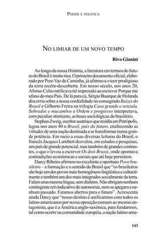 PODER E POLÍTICA
143
AolongodanossaHistória,aliteraturaemtermosdofutu-
rodoBrasilémuitorica.Oprimeirodocumentooficial,elabo-
radoporPeroVazdeCaminha,jáafirmavaoteorprodigioso
da terra recém-descoberta. Em nosso século, nos anos 20,
AfonsoCelsoratificavatalimpressãoaoescreverPorqueme
ufanodomeuPaís.Deláparacá,SérgioBuarquedeHolanda
discorriasobreanossacordialidadenoconsagradoRaízesdo
Brasil e Gilberto Freira na trilogia Casa grande e senzala,
Sobrados e mucambos e Ordem e progresso interpretava,
compeculiarotimismo,asbasessociológicasdobrasileiro.
StephanZweig,escritoraustríacoqueresidiuemPetrópolis,
legou nos anos 40 o Brasil, país do futuro, enaltecendo as
virtudesdeumanaçãodestinadaasetransformarnumagran-
de potência. Em meio a essas diversas leituras do Brasil, o
francês Jacques Lambert desvelou, em estudos e pesquisas,
umpaísdegrandepotencial,mastambémdegrandescontras-
tes, o que o levou a escrever Os dois Brasis, onde apontava
contradiçõeseconômicasesociaisqueatéhojepersistem.
DarcyRibeiroafirmounoexcelenteeoportunoPovobra-
sileiro – a formação e o sentido do Brasil que “os brasileiros
sãohojeumdospovosmaishomogêneoslingüísticaecultural-
menteetambémumdosmaisintegradossocialmentedaterra.
Falamumamesmalíngua,semdialetos.Nãoabrigamnenhum
contingentereivindicativodeautonomia,nemseapegamane-
nhum passado. Estamos abertos para o futuro”. Acrescenta
ainda Darcy que “nosso destino é unificarmos com todos os
latino-americanospornossaoposiçãocomumaomesmoan-
tagonista,queéaAméricaanglo-saxônica,parafundarmos,
talcomoocorrenacomunidadeeuropéia,anaçãolatino-ame-
NO LIMIAR DE UM NOVO TEMPO
Rivo Gianini
 