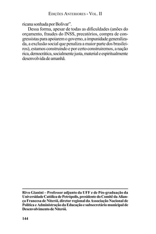 EDIÇÕES ANTERIORES - VOL. II
144
ricanasonhadaporBolivar”.
Dessa forma, apesar de todas as dificuldades (anões do
orçamento, fraudes do INSS, precatórios, compra de con-
gressistasparaapoiaremogoverno,aimpunidadegeneraliza-
da, a exclusão social que penaliza a maior parte dos brasilei-
ros),estamosconstruindoeporcertoconstruiremos,anação
rica,democrática,socialmentejusta,materialeespiritualmente
desenvolvidadeamanhã.
Rivo Gianini – Professor adjunto da UFF e de Pós-graduação da
UniversidadeCatólicadePetrópolis,presidentedoComitêdaAlian-
ça Francesa de Niterói, diretor regional da Associação Nacional de
PolíticaeAdministraçãodaEducaçãoesubsecretáriomunicipalde
DesenvolvimentodeNiterói.
 