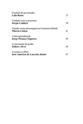 EDIÇÕES ANTERIORES - VOL. II
16
O paletó do governador
Lula Basto 37
Cuidado com os picaretas
Sérgio Caldieri 39
O poder como personagem na Literatura Infantil
Márcia Lisboa 41
Afaixapresidencial
Jorge Picanço Siqueira 43
A encenação do poder
Isidoro Alves 45
A coruja e a fênix
José Américo de Lacerda Júnior 47
 
