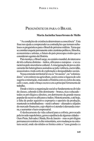 PODER E POLÍTICA
145
“Ascondiçõesdeexistênciadeterminamaconsciência”.Esta
frasenosajudaacompreenderascontradiçõesquetornamnebu-
losososprognósticosparaoBrasildopróximomilênio.Temaque
seconstituienquetepermanenteentrecientistaspolíticos,filósofos,
economistaseartistas,ofuturodopaíspreocupaatodosquese
consideramagentesdaHistória.
Paísmestiço,oBrasilsurge,nocenáriomundial,dointercurso
detrêsculturasdistintas–índios,africanoseeuropeus–eseca-
racterizapelosincretismocultural.Amiscigenaçãodepovosetni-
camentetãoheterogêneosassinalou-sepelaviolência,escravidão,
assassinatosetodasortedeexploraçãoedesigualdadessociais.
Nossaextensãoterritoriallevouos“invasores”,ou“coloniza-
dores”ainvestiremnaagricultura,assimcomoariquezadosolo
sugeriuamineração,marcandoaHistóriacomosciclosdacana,
caféeouro,ondeobraçoescravoeraaprincipalferramentade
trabalho.
Desdeoinícioaorganizaçãosocialsefundamentanadivisão
declasses,cabendoàelitedominante–branca,ricaeeducada–
todososprivilégiosedireitos,emdetrimentodagrandemassa
populardeescravosafricanoseíndios.Historicamente,eatéhoje,
a falta de poder aquisitivo expropria o operário da produção,
mantendoostrabalhadores–ruraleurbano–alienadosealijados
domercadofinanceiro,cujoobjetivoéatenderàdemandaexter-
na,eaumentarolucroempresarial.
Odeslocamentodavidaculturalparaacolônia,provocado
pelainvasãonapoleônica,gerouaopulênciadealgumascidades–
OuroPreto,Salvador,Olinda,RiodeJaneiro–masosprivilégios
permanecemrestritosàeliteminoritária,semmudançasnaestru-
turasocial,ondesãonítidososlimitesentrea“casagrandeea
PROGNÓSTICOS PARA O BRASIL
Maria Jacintha Sauerbronn de Mello
 