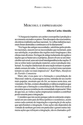 PODER E POLÍTICA
147
“Aburguesiaimprimeumcarátercosmopolitaàproduçãoe
aoconsumoemtodosospaíses.Paradesesperodosreacionários,
elaretirouàindústriasuabasenacional.Asvelhasindústriasnaci-
onaisforamdestruídasecontinuamasê-lodiariamente”.
“Emlugardasantigasnecessidades,satisfeitaspelosprodu-
tosnacionais,nascemnovasnecessidadesquereclamam.para
suasatisfação,osprodutosdasregiõesmaislongínquasedos
climasmaisdiversos.Emlugardoantigoisolamentoderegiõese
naçõesquesebastavamasipróprias,desenvolvem-seuminter-
câmbiouniversal,umauniversalinterdependênciadasnações.E
istosereferetantoàproduçãomaterial,comoàproduçãointe-
lectual.Ascriaçõesintelectuaisdeumanaçãotornam-sepropri-
edadecomumdetodas.Aestreitezaeoexclusivismonacionais
tornam-secadavezmaisimpossíveis”.KarlMarx,Manifesto
do Partido Comunista
Marx não viveu para ver a formação e consolidação do
Mercosul.todavia,aspassagensacima,retiradasdeseuescrito
mais popular, mostram que ele foi, ao menos nesta área, um
visionário.Defato,existemabundantesevidênciaempíricasque
revelamqueaformaçãoeconsolidaçãodoMercosultendea
encontrarpoucasresistênciasdacomunidadeempresarial.Mais
doqueisso,asvisõeseaçõesempresariaistendemacontribuir
positivamenteparaaintegração.
Consideroqueistoocorreporquecadainvestimentoempre-
sarialemumoutropaísdoblocopolíticoeeconômico,assim
comocadacontratodeimportaçãoeexportaçãojásãoações
que aprofundam a integração. Estas ações não dependem da
vontadedenenhumgovernoemparticularegeramoutrasinú-
merasaçõesquereforçamaintegração,sãooschamadosspill-
MERCOSUL E EMPRESARIADO
Alberto Carlos Almeida
 
