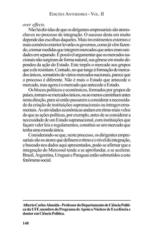 EDIÇÕES ANTERIORES - VOL. II
148
over effects.
Nãohádúvidasdequeosdirigentesempresariaissãoatores-
chaves no processo de integração. O sucesso desta em muito
dependedasescolhasdaqueles.Maisinvestimentosexternose
maiscomércioexteriorlevarãoosgovernos,comojávêmfazen-
do,atomarmedidasqueintegremmercadosqueanteseramuni-
dadesemseparado.Épossívelargumentarqueosmercadosna-
cionaisnãosurgiramdeformanatural,suagêneseemmuitode-
pendeu da ação do Estado. Este impôs o mercado aos grupos
queaeleresistiam.Contudo,noquetangeàformaçãodemerca-
dosúnicos,somatóriodeváriosmercadosnacionais,pareceque
o processo é diferente. Não é mais o Estado que antecede o
mercado,masagoraéomercadoqueantecedeoEstado.
Osblocospolíticoseeconômicos,formadosporgruposde
países,tornam-semercadosúnicos,ouaomenoscaminhamantes
nestadireção,parasóentãopassaremaconsideraranecessida-
dedacriaçãodeinstituiçõessupranacionaisouintragoverna-
mentais.Asatividadeseconômicasandamemritmomaisveloz
doqueasaçõespolíticas,porexemplo,antesdeseconsiderara
necessidadedeumEstadosupranacional,cominstituiçõesque
façamvalerleiseregulamentos,constitui-seummercadoque
tenhaumamoedaúnica.
Considerando-seque,nesteprocesso,osdirigentesempre-
sariaissãoosatoresquedefinemoritmoeoníveldaintegração,
ebaseadonosdadosaquiapresentados,pode-seafirmarquea
integração do Mercosul tende a se aprofundar, a se acelerar.
Brasil,Argentina,UruguaieParaguaiestãosubmetidosaeste
fenômenosocial.
AlbertoCarlosAlmeida-ProfessordoDepartamentodeCiênciaPolíti-
cadaUFF,membrodoProgramadeApoioaNúcleosdeExcelênciae
doutoremCiênciaPolítica.
 