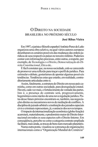 PODER E POLÍTICA
149
Em1997,ojuristaefilósofoespanholAntônioPerezdeLuño
organizouumaobraseletiva,naqualváriosautoreseuropeus
desenharamoscenáriospossíveisdasmudançasdasordensju-
rídicasdeseusrespectivospaísesnoterceiromilênio.Pudemos
contarcominformaçõespreciosas,entreoutras,arespeito,por
exemplo, deTecnologia e o Direito,DemocratizaçãodoDi-
reito Constitucional, Ética etc..
Éfácilconstatarque,nanossasociedade,está-secarecendo
depromoverumareflexãoparatraçaroperfildojurídico.Para
estimularodebate,gostaríamosdeapontaralgumaspossíveis
tendências.Tendênciasestasqueestarão,emrealidade,contra-
ditoriamentearticuladasentresi.
Assim,fatalmente,aestruturadoDireitoemnossopaísca-
minha,comoemoutrassociedade,paradesregulaçãoestatal.
Haverá,cadavezmais,ofortalecimentodavontadedaspartes.
Isto é, a presença do contrato será, progressivamente,
hegemônicocomonúcleodeumanovaregulaçãojurídica.Pis-
tasdessefuturopróximoencontram-se,também,nasnegocia-
çõesdiretasoumecanismosnovosdemediaçãodeconflitos.A
disciplinadojuizadoarbitraleainstituiçãodosjuizadosespeciais
civisecriminaisrepresentam,já,oanúnciodosnovostempos.
Oimpactodainternacionalizaçãoeconômica(globa-lização)
acarretará,materialmente,opredomíniomaiordoDireitoInter-
nacionalemtodososseusaspectossoboDireitoInterno.Em
conseqüência,percebe-secomoacategoriacontratoampliada
facilitará,maisainda,astrocasdebensnummercadoplanetário.
Numaoutraponta,visualiza-seapresençadeorganizações
internacionaiscomoa“OrganizaçãoMundialdoComércio”
O DIREITO NA SOCIEDADE
BRASILEIRA NO PRÓXIMO SÉCULO
José Ribas Vieira
 