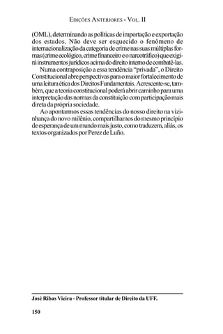 EDIÇÕES ANTERIORES - VOL. II
150
(OML),determinandoaspolíticasdeimportaçãoeexportação
dos estados. Não deve ser esquecido o fenômeno de
internacionalizaçãodacategoriadecrimenassuasmúltiplasfor-
mas(crimeecológico,crimefinanceiroeonarcotráfico)queexigi-
ráinstrumentosjurídicosacimadodireitointernodecombatê-las.
Numacontraposiçãoaessatendência“privada”,oDireito
Constitucionalabreperspectivasparaomaiorfortalecimentode
umaleituraéticadosDireitosFundamentais.Acrescente-se,tam-
bém,queateoriaconstitucionalpoderáabrircaminhoparauma
interpretaçãodasnormasdaconstituiçãocomparticipaçãomais
diretadaprópriasociedade.
Ao apontarmos essas tendências do nosso direito na vizi-
nhançadonovomilênio,compartilhamosdomesmoprincípio
deesperançadeummundomaisjusto,comotraduzem,aliás,os
textosorganizadosporPerezdeLuño.
José Ribas Vieira - Professor titular de Direito da UFF.
 