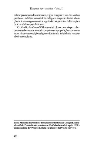 EDIÇÕES ANTERIORES - VOL. II
152
cobrarpromessasdecampanha,vigiaresugerirousodasverbas
públicas.Cadabairrooudistritodelegariaarepresentantesafun-
çãodelevaraosgovernantes,legisladoresejuízesasdeliberações
deseusnúcleospopulacionais.
OcidadãodoséculoXXIsesentirápleno,quandoperceber
queoseubem-estarsóserácompletoseapopulação,comoum
todo,viveremcondiçõesdignaseforalçadaàcidadaniarespon-
sáveleconsciente.
LúciaMirandaBoaventura-ProfessoradeHistóriadoColégioEstadu-
alAntônioPradoJúnior,mestreemHistóriadaAméricapelaUFFe
coordenadorado“ProjetoLeituraeCultura”,doProjetoSerVivo.
 