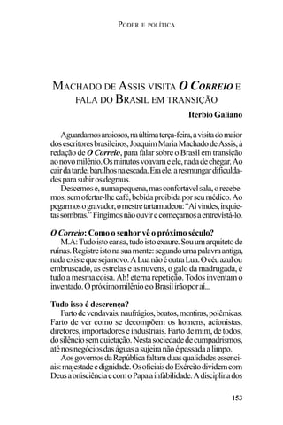 PODER E POLÍTICA
153
Aguardamosansiosos,naúltimaterça-feira,avisitadomaior
dosescritoresbrasileiros,JoaquimMariaMachadodeAssis,à
redação de O Correio, para falar sobre o Brasil em transição
aonovomilênio.Osminutosvoavameele,nadadechegar.Ao
cairdatarde,barulhosnaescada.Eraele,aresmungardificulda-
desparasubirosdegraus.
Descemose,numapequena,masconfortávelsala,orecebe-
mos,semofertar-lhecafé,bebidaproibidaporseumédico.Ao
pegarmosogravador,omestretartamudeou:“Aívindes,inquie-
tassombras.”Fingimosnãoouvirecomeçamosaentrevistá-lo.
O Correio: Como o senhor vê o próximo século?
M.A:Tudoistocansa,tudoistoexaure.Souumarquitetode
ruínas.Registreistonasuamente:segundoumapalavraantiga,
nadaexistequesejanovo.ALuanãoéoutraLua.Océuazulou
embruscado, as estrelas e as nuvens, o galo da madrugada, é
tudoamesmacoisa.Ah!eternarepetição.Todosinventamo
inventado.OpróximomilênioeoBrasilirãoporaí...
Tudo isso é descrença?
Fartodevendavais,naufrágios,boatos,mentiras,polêmicas.
Farto de ver como se decompõem os homens, acionistas,
diretores,importadoreseindustriais.Fartodemim,detodos,
dosilênciosemquietação.Nestasociedadedecumpadrismos,
aténosnegóciosdaságuasasujeiranãoépassadaalimpo.
AosgovernosdaRepúblicafaltamduasqualidadesessenci-
ais:majestadeedignidade.OsoficiaisdoExércitodividemcom
DeusaonisciênciaecomoPapaainfabilidade.Adisciplinados
MACHADO DE ASSIS VISITA O CORREIO E
FALA DO BRASIL EM TRANSIÇÃO
Iterbio Galiano
 