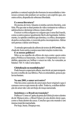 EDIÇÕES ANTERIORES - VOL. II
154
partidoseanaturalsujeiçãodoshomensàsnecessidadeseinte-
resses comuns não podiam ser aceitas a um espírito que, em
outraesfera,dispunhadesoberanaliberdade.
Eanossaliteratura?
De poetas de trem. Quanto à minha carreira literária, está
feita.Praqueatarasduaspontasdavidaerestaurarnavelhicea
adolescênciaederramarcríticasemaiscríticas?
Exerceracríticaafigura-seaalgunsqueéumafáciltarefa,
comoaoutrospareceigualmentefáciladelegislador.Infeliz-
mente,éaopiniãocontráriaquedomina,eacrítica,desampara-
dapelosesclarecidos,éexercidapelosincompetentes.Idéias
sempernaseidéiassembraços.
ÀentradaapressadadaeditoradetextosdeOCorreio,Ma-
chadodeAssissorriueacatousuasintervençõesàentrevista.
E os nossos políticos?
Mire-se no espelho do alferes do meu conto: quem entra
paraaPolíticasetransmuta,viraoutro.Oimportanteéserme-
dalhão,aparentarser,brilharevencernavida.Aovencedor,as
batatas! Ah!Avidaéumaópera.
Globalizaçãooumundialização?
Podebuscaraespeciariaalheia,mashádeserparatemperá-
lacomomolhodesuafábrica.Paraosentendidos,poucaspa-
lavrasbastam.
No ano 2001, o amor será outro?
Nãohácomoapaixãodoamorparafazeroriginaloqueé
comumenovooquemorredevelho.Todavia,amelhordefini-
çãodoamornãovaleumbeijodemoçanamorada.
Insistimos: e o Brasil em transição?
Pulhices!ComoaCapitudapraiadaGlóriajáestavadentro
da de Matacavalos, o Brasil futuro já esta dentro deste aqui,
como a fruta dentro da casca. Concluo que este mundo é um
imensotoneldemarmelada.
Porhoje,basta.Despeço-me.
 
