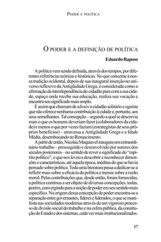 PODER E POLÍTICA
17
Apolíticavemsendodefinida,atravésdostempos,pordife-
rentesreferênciasteóricasehistóricas.Noqueconcerneànos-
satradiçãoocidental,depoisdesuainauguralinserçãonouni-
versoreflexivodaAntigüidadeGrega,éconsideradacomoa
afirmaçãodainterdependênciadocidadãoparacomasuacida-
de, espaço onde recebe sua educação, realiza sua vocação e
encontraseusignificadomaisamplo.
Éassimquechamamdeidiotésocidadãosolitárioeegoísta
quenãooferecenenhumacontribuiçãoàcidadee,portanto,aos
seussemelhantes.Talconcepção–segundoaqualsedescrevia
maisoqueoshomensdeveriamfazer(colaboradoresdacida-
de)emenosoqueporvezesfaziam(estrategistasdeseuspró-
prios benefícios) – atravessa a Antigüidade Grega e a Idade
Média,desembocandonoRenascimento.
Apartirdeentão,NicolauMaquiavelinauguraumextraordi-
nário trabalho – prosseguido e desenvolvido por autores dos
séculosposteriores–nosentidodereverosignificadodo“espí-
ritopolítico”,oquenoslevouadescobrirereconhecerdimen-
sõesecaracterísticas,atéàquelaépoca,inéditasdoquesehavia
pensadosobrepolítica.Todaumaliteraturapassaadedicar-sea
refletirmaissobreaeficáciadapolíticaemenossobrearazão
moral.Pelascontribuiçõesque,desdeentão,foramfornecidas,
apolíticacontinuaaserobjetodediversasconcepções,todas,
porém,convergindoparaanoçãodepoderemseusentidomais
específico.Naorigemdessaconcepçãodepoderencontra-sea
separaçãoentregovernantes,lídereseliderados,oquesemani-
festanassociedadesmodernasatravésdeumvigorosoproces-
sodedivisãosocialdotrabalhoenaesferapública,daconstru-
çãodoEstadoedossistemas,cadavezmaisinstitucionalizados.
O PODER E A DEFINIÇÃO DE POLÍTICA
EduardoRaposo
 