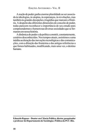 EDIÇÕES ANTERIORES - VOL. II
18
Anoçãodepoderganhaenormepluralidadeaoserassocia-
daàsideologias,àsutopias,àsesperanças,àsrevoluções,mas
tambémàsgrandesdecepçõesetragédiasquemarcamaHistó-
ria.Adespeitodasdiferentesdimensõesdoconceitodepoder,
todas parecem reconhecer a importância de seu estudo para
compreendermosohomemnasdiversassociedadesquesefor-
maramemnossahistória.
Adinâmicadopoderedapolíticaconstrói,constantemente,
cenáriosdesconhecidos.Nostemposatuais,assistimosauma
inéditaaceleraçãodasinovaçõestecnológicasedascomunica-
ções,comadiluiçãodasfronteirasedasantigasreferênciasa
quefomoshabituados,modificando,maisumavez,odestino
humano.
EduardoRaposo–DoutoremCiênciaPolítica,diretor,pesquisador
e professor do Departamento de Sociologia e Política da PUC-Rio.
 