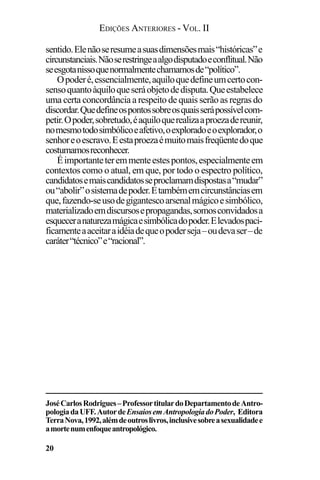 EDIÇÕES ANTERIORES - VOL. II
20
sentido.Elenãoseresumeasuasdimensõesmais“históricas”e
circunstanciais.Nãoserestringeaalgodisputadoeconflitual.Não
seesgotanissoquenormalmentechamamosde“político”.
Opoderé,essencialmente,aquiloquedefineumcertocon-
sensoquantoàquiloqueseráobjetodedisputa.Queestabelece
uma certa concordância a respeito de quais serão as regras do
discordar.Quedefineospontossobreosquaisserápossívelcom-
petir.Opoder,sobretudo,éaquiloquerealizaaproezadereunir,
nomesmotodosimbólicoeafetivo,oexploradoeoexplorador,o
senhoreoescravo.Eestaproezaémuitomaisfreqüentedoque
costumamosreconhecer.
Éimportanteteremmenteestespontos,especialmenteem
contextos como o atual, em que, por todo o espectro político,
candidatosemaiscandidatosseproclamamdispostasa“mudar”
ou“abolir”osistemadepoder.Etambémemcircunstânciasem
que,fazendo-seusodegigantescoarsenalmágicoesimbólico,
materializadoemdiscursosepropagandas,somosconvidadosa
esqueceranaturezamágicaesimbólicadopoder.Elevadospaci-
ficamenteaaceitaraidéiadequeopoderseja–oudevaser–de
caráter“técnico”e“racional”.
JoséCarlosRodrigues–ProfessortitulardoDepartamentodeAntro-
pologiadaUFF.AutordeEnsaiosemAntropologiadoPoder, Editora
TerraNova,1992,alémdeoutroslivros,inclusivesobreasexualidadee
amortenumenfoqueantropológico.
 