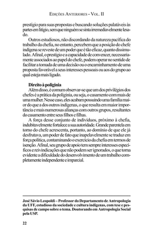 EDIÇÕES ANTERIORES - VOL. II
22
prestígioparasuaspropostasebuscandosoluçõespalatáveisàs
partesemlitígio,semqueninguémsesintairremediavelmentelesa-
do.
Outrosestudiosos,nãodiscordandodanaturezapacíficado
trabalhodachefia,noentanto,percebemqueaposiçãodochefe
indígenaserevestedeumpoderqueétãoeficaz,quantodissimu-
lado.Afinal,oprestígioeacapacidadedeconvencer,necessaria-
menteassociadosaopapeldochefe,podemoperarnosentidode
facilitaratomadadeumadecisãoouoencaminhamentodeuma
propostafavorávelaseusinteressespessoaisouaosdogrupoao
qualestejamaisligado.
Direitoàpoliginia
Alémdisso,écomumobservar-sequeumdosprivilégiosdos
chefeséapráticadapoliginia,ouseja,ocasamentocommaisde
umamulher.Nessecaso,elesacabampossuindoumafamíliamai-
ordoqueadosoutrosindígenas,oqueresultaemmaiorimpor-
tânciaemaisnumerosasaliançascomoutrosgrupos,resultantes
docasamentoentreseusfilhosefilhas.
A força desse conjunto de indivíduos, próximo à chefia,
indubitavelmentefortaleceasuaautoridade.Grandeparentelaem
torno do chefe acrescenta, portanto, ao domínio de que ele já
desfrutava,umpoderdefatoqueinapelavelmentesetraduzem
forçapolítica,contaminandooexercíciodachefiaemtermosde
isenção.Afinal,seugrupodeapoiotemsempreinteressesespecí-
ficosereivindicaçõesquenãopodemserignorados,oquetorna
evidenteadificuldadedodesenvolvimentodeumtrabalhocom-
pletamenteindependenteeimparcial.
José Sávio Leopoldi – Professor do Departamento de Antropologia
da UFF, estudioso da sociedade e cultura indígenas, com tese e pes-
quisas de campo sobre o tema. Doutorando em Antropologia Social
pelaUSP.
 
