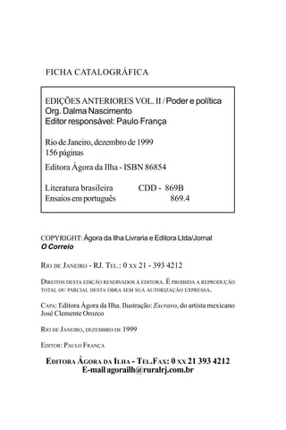 EDIÇÕES ANTERIORES - VOL. II
2
COPYRIGHT: Ágora da Ilha Livraria e Editora Ltda/Jornal
O Correio
RIO DE JANEIRO - RJ. TEL.: 0 XX 21 - 393 4212
DIREITOS DESTA EDIÇÃO RESERVADOS À EDITORA. É PROIBIDA A REPRODUÇÃO
TOTAL OU PARCIAL DESTA OBRA SEM SUA AUTORIZAÇÃO EXPRESSA.
CAPA: Editora Ágora da Ilha. Ilustração: Escravo, do artista mexicano
José Clemente Orozco
RIO DE JANEIRO, DEZEMBRO DE 1999
EDITOR: PAULO FRANÇA
EDITORA ÁGORA DA ILHA - TEL.FAX: 0 XX 21 393 4212
E-mailagorailh@ruralrj.com.br
EDIÇÕESANTERIORESVOL.II/Poder e política
Org. Dalma Nascimento
Editor responsável: Paulo França
RiodeJaneiro,dezembrode1999
156páginas
Editora Ágora da Ilha - ISBN 86854
Literatura brasileira CDD - 869B
Ensaiosemportuguês 869.4
FICHA CATALOGRÁFICA
 
