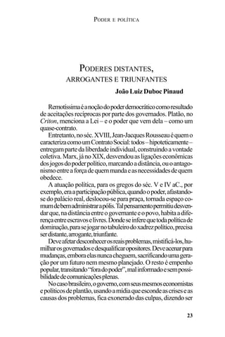PODER E POLÍTICA
23
Remotíssimaéanoçãodopoderdemocráticocomoresultado
de aceitações recíprocas por parte dos governados. Platão, no
Criton, menciona a Lei – e o poder que vem dela – como um
quase-contrato.
Entretanto,noséc.XVIII,Jean-JacquesRousseauéquemo
caracterizacomoumContratoSocial:todos–hipoteticamente–
entregampartedaliberdadeindividual,construindoavontade
coletiva.Marx,jánoXIX,desvendouasligaçõeseconômicas
dosjogosdopoderpolítico,marcandoadistância,ouoantago-
nismoentreaforçadequemmandaeasnecessidadesdequem
obedece.
A atuação política, para os gregos do séc. V e IV aC., por
exemplo,eraaparticipaçãopública,quandoopoder,afastando-
se do palácio real, deslocou-se para praça, tornada espaço co-
mumdebemadministrarapólis.Talpensamentopermitiudesven-
darque,nadistânciaentreogovernanteeopovo,habitaadife-
rençaentreescravoselivres.Dondeseinferequetodapolíticade
dominação,parasejogarnotabuleirodoxadrezpolítico,precisa
serdistante,arrogante,triunfante.
Deveafetardesconhecerosreaisproblemas,mistificá-los,hu-
milharosgovernadosedesqualificaropositores.Deveacenarpara
mudanças,emboraelasnuncacheguem,sacrificandoumagera-
ção por um futuro nem mesmo planejado. O resto é empenho
popular,transitando“foradopoder”,malinformadoesempossi-
bilidadedecomunicaçõesplenas.
Nocasobrasileiro,ogoverno,comseusmesmoseconomistas
epolíticosdeplantão,usandoamídiaqueescondeascriseseas
causasdosproblemas,ficaexoneradodasculpas,dizendoser
PODERES DISTANTES,
ARROGANTES E TRIUNFANTES
João Luiz Duboc Pinaud
 
