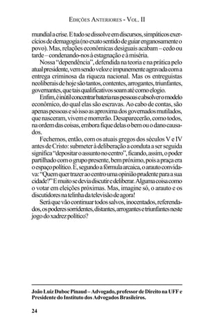 EDIÇÕES ANTERIORES - VOL. II
24
mundialacrise.Etudosedissolveemdiscursos,simpáticosexer-
cíciosdedemagogia(noexatosentidodeguiarenganosamenteo
povo).Mas,relaçõeseconômicasdesiguaisacabam–cedoou
tarde–condenando-nosàestagnaçãoeàmiséria.
Nossa“dependência”,defendidanateoriaenapráticapelo
atualpresidente,vemsendovelozeimpunementeagravadacoma
entrega criminosa da riqueza nacional. Mas os entreguistas
neoliberaisdehojesãotantos,contentes,arrogantes,triunfantes,
governantes,quetaisqualificativossoamatécomoelogio.
Enfim,éinútilconcentrarbaterianaspessoaseabsolveromodelo
econômico, do qual elas são escravas. Ao cabo de contas, são
apenaspessoasesóissoasaproximadosgovernadosmutilados,
quenasceram,vivememorrerão.Desaparecerão,comotodos,
naordemdascoisas,emborafiquedelasobemouodanocausa-
dos.
Fechemos,então,comosatuaisgregosdosséculosVeIV
antesdeCristo:submeteràdeliberaçãoacondutaaserseguida
significa“depositaroassuntonocentro”,ficando,assim,opoder
partilhadocomogrupopresente,bempróximo,poisapraçaera
oespaçopolítico.E,segundoafórmulaarcaica,oarautoconvida-
va:“Quemquertrazeraocentroumaopiniãoprudenteparaasua
cidade?”Emuitosedeviadiscutiredeliberar.Algumacoisacomo
o votar em eleições próximas. Mas, imagine só, o arauto e os
discutidoresnatelinhadatelevisãodeagora!
Seráquevãocontinuartodossalvos,inocentados,referenda-
dos,ospoderessorridentes,distantes,arrogantesetriunfantesneste
jogodoxadrezpolítico?
JoãoLuizDubocPinaud–Advogado,professordeDireitonaUFFe
Presidente do Instituto dos Advogados Brasileiros.
 