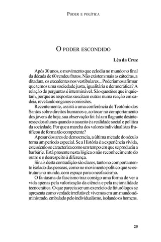 PODER E POLÍTICA
25
Após30anos,omovimentoqueeclodiunomundonofinal
dadécadade60rendeufrutos.Nãoexistemmaisascátedras,a
ditadura,osexcedentesnosvestibulares...Poderíamosafirmar
quetemosumasociedadejusta,igualitáriaedemocrática?A
relaçãodeperguntaséinterminável.Sãoquestõesqueinquie-
tam,porqueasrespostassuscitamoutrasnumareaçãoemca-
deia,revelandoenganoseomissões.
Recentemente,assistiaumaconferênciadeTeotôniodos
Santossobredireitoshumanose,aotocarnocomportamento
dosjovensdehoje,suaobservaçãofoi:háumflagrantedesinte-
ressedosalunosquandooassuntoéarealidadesocialepolítica
dasociedade.Porqueamarchadosvaloresindividualistasfru-
tificoudeformatãocompetente?
Apesardosaresdedemocracia,aúltimametadedoséculo
tornaumperíodoespecial.SeaHistóriaéaexperiênciavivida,
esteséculosecaracterizacomoumtempoemqueseproduziua
barbárie.Estápresentenestalógicaonãoreconhecimentodo
outroeodesrespeitoàdiferença.
Sinaisdestacontradiçãosãoclaros,tantonocomportamen-
toisoladodaspessoas,comonomovimentopolíticoquesees-
truturanomundo,comespaçoparaoneofascismo.
O fantasma do fascismo traz consigo uma forma de ver a
vida apenas pela valorização da ciência e pela racionalidade
tecnocrática.Oquepareciaserumexercíciodefuturólogosse
apresentacomoverdadeirrefutável:vivemosemummundoad-
ministrado,embaladopeloindividualismo,isolandooshomens.
O PODER ESCONDIDO
Léa da Cruz
 