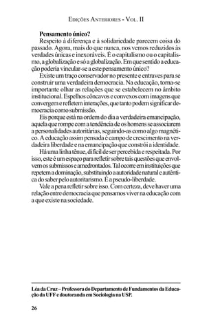 EDIÇÕES ANTERIORES - VOL. II
26
Pensamentoúnico?
Respeito à diferença e à solidariedade parecem coisa do
passado. Agora,maisdoquenunca,nosvemosreduzidosàs
verdadesúnicaseinexoráveis.Éocapitalismoouocapitalis-
mo,aglobalizaçãoesóaglobalização.Emquesentidoaeduca-
çãopoderiavincular-seaestepensamentoúnico?
Existeumtraçoconservadornopresenteeentravesparase
construirumaverdadeirademocracia.Naeducação,torna-se
importante olhar as relações que se estabelecem no âmbito
institucional.Espelhoscôncavoseconvexoscomimagensque
convergemerefleteminterações,quetantopodemsignificarde-
mocraciacomosubmissão.
Eisporqueestánaordemdodiaaverdadeiraemancipação,
aquelaquerompecomatendênciadeoshomensseassociarem
apersonalidadesautoritárias,seguindo-ascomoalgomagnéti-
co.Aeducaçãoassimpensadaécampodecrescimentonaver-
dadeiraliberdadeenaemancipaçãoqueconstróiaidentidade.
Háumalinhatênue,difícildeserpercebidaerespeitada.Por
isso,esteéumespaçopararefletirsobretaisquestõesqueenvol-
vemossubmissoseamedrontados.Talocorreeminstituiçõesque
repetemadominação,substituindoaautoridadenaturaleautênti-
cadosaberpeloautoritarismo.Éapseudo-liberdade.
Valeapenarefletirsobreisso.Comcerteza,devehaveruma
relaçãoentredemocraciaquepensamosvivernaeducaçãocom
aqueexistenasociedade.
LéadaCruz–ProfessoradoDepartamentodeFundamentosdaEduca-
çãodaUFFedoutorandaemSociologianaUSP.
 