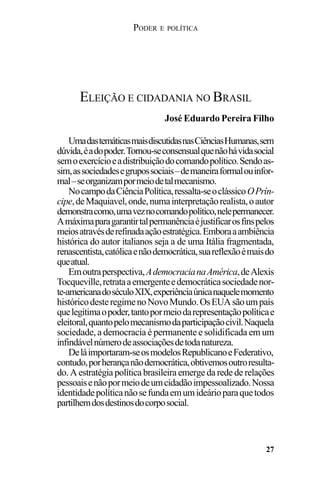 PODER E POLÍTICA
27
UmadastemáticasmaisdiscutidasnasCiênciasHumanas,sem
dúvida,éadopoder.Tornou-seconsensualquenãohávidasocial
semoexercícioeadistribuiçãodocomandopolítico.Sendoas-
sim,associedadesegrupossociais–demaneiraformalouinfor-
mal–seorganizampormeiodetalmecanismo.
NocampodaCiênciaPolítica,ressalta-seoclássicoOPrín-
cipe,deMaquiavel,onde,numainterpretaçãorealista,oautor
demonstracomo,umaveznocomandopolítico,nelepermanecer.
Amáximaparagarantirtalpermanênciaéjustificarosfinspelos
meiosatravésderefinadaaçãoestratégica.Emboraaambiência
histórica do autor italianos seja a de uma Itália fragmentada,
renascentista,católicaenãodemocrática,suareflexãoémaisdo
queatual.
Emoutraperspectiva,AdemocracianaAmérica,deAlexis
Tocqueville,retrataaemergenteedemocráticasociedadenor-
te-americanadoséculoXIX,experiênciaúnicanaquelemomento
históricodesteregimenoNovoMundo.OsEUAsãoumpaís
quelegitimaopoder,tantopormeiodarepresentaçãopolíticae
eleitoral,quantopelomecanismodaparticipaçãocivil.Naquela
sociedade, a democracia é permanente e solidificada em um
infindávelnúmerodeassociaçõesdetodanatureza.
Deláimportaram-seosmodelosRepublicanoeFederativo,
contudo,porherançanãodemocrática,obtivemosoutroresulta-
do. A estratégia política brasileira emerge da rede de relações
pessoaisenãopormeiodeumcidadãoimpessoalizado.Nossa
identidadepolíticanãosefundaemumideárioparaquetodos
partilhemdosdestinosdocorposocial.
ELEIÇÃO E CIDADANIA NO BRASIL
José Eduardo Pereira Filho
 