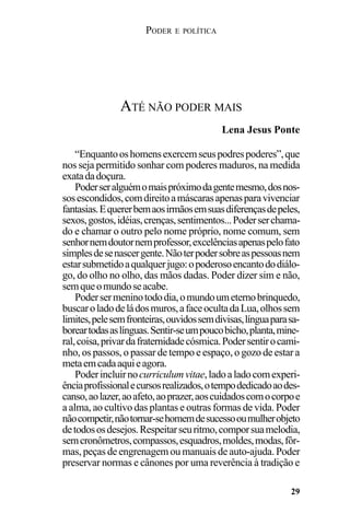 PODER E POLÍTICA
29
“Enquantooshomensexercemseuspodrespoderes”,que
nos seja permitido sonhar com poderes maduros, na medida
exatadadoçura.
Poderseralguémomaispróximodagentemesmo,dosnos-
sosescondidos,comdireitoamáscarasapenasparavivenciar
fantasias.Equererbemaosirmãosemsuasdiferençasdepeles,
sexos,gostos,idéias,crenças,sentimentos...Poderserchama-
do e chamar o outro pelo nome próprio, nome comum, sem
senhornemdoutornemprofessor,excelênciasapenaspelofato
simplesdesenascergente.Nãoterpodersobreaspessoasnem
estarsubmetidoaqualquerjugo:opoderosoencantododiálo-
go, do olho no olho, das mãos dadas. Poder dizer sim e não,
semqueomundoseacabe.
Podersermeninotododia,omundoumeternobrinquedo,
buscaroladodeládosmuros,afaceocultadaLua,olhossem
limites,pelesemfronteiras,ouvidossemdivisas,línguaparasa-
boreartodasaslínguas.Sentir-seumpoucobicho,planta,mine-
ral,coisa,privardafraternidadecósmica.Podersentirocami-
nho, os passos, o passar de tempo e espaço, o gozo de estar a
metaemcadaaquieagora.
Poderincluirnocurriculumvitae,ladoaladocomexperi-
ênciaprofissionalecursosrealizados,otempodedicadoaodes-
canso,aolazer,aoafeto,aoprazer,aoscuidadoscomocorpoe
a alma, ao cultivo das plantas e outras formas de vida. Poder
nãocompetir,nãotornar-sehomemdesucessooumulherobjeto
detodososdesejos.Respeitarseuritmo,comporsuamelodia,
semcronômetros,compassos,esquadros,moldes,modas,fôr-
mas, peças de engrenagem ou manuais de auto-ajuda. Poder
preservar normas e cânones por uma reverência à tradição e
ATÉ NÃO PODER MAIS
Lena Jesus Ponte
 