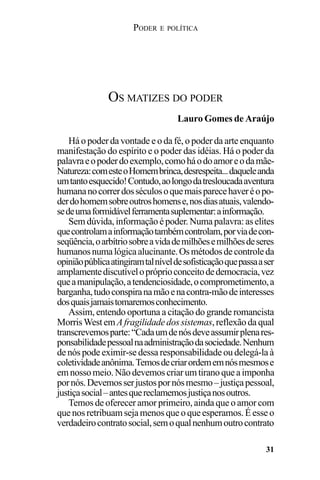 PODER E POLÍTICA
31
Há o poder da vontade e o da fé, o poder da arte enquanto
manifestação do espírito e o poder das idéias. Há o poder da
palavraeopoderdoexemplo,comoháodoamoreodamãe-
Natureza:comesteoHomembrinca,desrespeita...daqueleanda
umtantoesquecido!Contudo,aolongodatresloucadaaventura
humananocorrerdosséculosoquemaisparecehaveréopo-
derdohomemsobreoutroshomense,nosdiasatuais,valendo-
sedeumaformidávelferramentasuplementar:ainformação.
Sem dúvida,informaçãoépoder.Numa palavra:aselites
quecontrolamainformaçãotambémcontrolam,porviadecon-
seqüência,oarbítriosobreavidademilhõesemilhõesdeseres
humanosnumalógicaalucinante.Osmétodosdecontroleda
opiniãopúblicaatingiramtalníveldesofisticaçãoquepassaaser
amplamentediscutívelopróprioconceitodedemocracia,vez
queamanipulação,atendenciosidade,ocomprometimento,a
barganha,tudoconspiranamãoenacontra-mãodeinteresses
dosquaisjamaistomaremosconhecimento.
Assim, entendo oportuna a citação do grande romancista
MorrisWestemAfragilidadedossistemas,reflexãodaqual
transcrevemosparte:“Cadaumdenósdeveassumirplenares-
ponsabilidadepessoalnaadministraçãodasociedade.Nenhum
de nós pode eximir-se dessa responsabilidade ou delegá-la à
coletividadeanônima.Temosdecriarordememnósmesmose
emnossomeio.Nãodevemoscriarumtiranoqueaimponha
pornós.Devemosserjustospornósmesmo–justiçapessoal,
justiçasocial–antesquereclamemosjustiçanosoutros.
Temos de oferecer amor primeiro, ainda que o amor com
quenosretribuamsejamenosqueoqueesperamos.Éesseo
verdadeirocontratosocial,semoqualnenhumoutrocontrato
OS MATIZES DO PODER
Lauro Gomes de Araújo
 