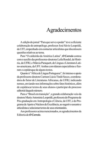PODER E POLÍTICA
3
Aediçãodojornal“Paraqueserveopoder”teveaeficiente
colaboraçãodoantropólogo,professorJoséSávio Leopoldi,
daUFF,empenhadoemcontactararticulistasquediscutissem
questõesrelativasaotema.
Para“OcaldeirãodaAméricaLatina”, OCorreiocontou
comoauxíliodasprofessoras-doutorasLeilaRoedel,deHistó-
ria,daUFRJ,eMárciaParaquett,deLínguaeLiteraturaLati-
no-americana,daUFF.Ambasconvidaramespecialistasefize-
ramocopidesquedealgunstextos.
Quantoà“ÁfricadeLínguaPortuguesa”,foiintensooapoio
daprofessora-doutoraCarmenLúciaTindóSecco,coordena-
dora do Setor de Literaturas Africanas, da UFRJ, indicando
nomes,enviando-nosinformaçõessobrefatoshistóricos,além
de copidescar textos de seus alunos e participar do processo
editorialdaquelenúmero.
Parao“Brasilemtransição”,agrandecolaboraçãoveioda
doutoraMariaAntonietaLeopoldi,professoradoProgramade
Pós-graduaçãoemAntropologiaeCiência, daUFF, edoPro-
gramadeApoioaNúcleosdeExcelência,aosugeriroassuntoe
articulistaseselecionartextosdeseusorientandos.
Aosprofessoresacimamencionados,osagradecimentosda
EditoriadeOCorreio.
Agradecimentos
 