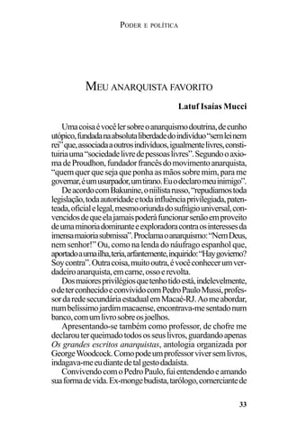 PODER E POLÍTICA
33
Umacoisaévocêlersobreoanarquismodoutrina,decunho
utópico,fundadanaabsolutaliberdadedoindivíduo“semleinem
rei”que,associadaaoutrosindivíduos,igualmentelivres,consti-
tuiriauma“sociedadelivredepessoaslivres”.Segundooaxio-
madeProudhon,fundadorfrancêsdomovimentoanarquista,
“quemquerquesejaqueponhaasmãossobre mim,para me
governar,éumusurpador,umtirano.Euodeclaromeuinimigo”.
DeacordocomBakunine,oniilistarusso,“repudiamostoda
legislação,todaautoridadeetodainfluênciaprivilegiada,paten-
teada,oficialelegal,mesmooriundadosufrágiouniversal,con-
vencidosdequeelajamaispoderáfuncionarsenãoemproveito
deumaminoriadominanteeexploradoracontraosinteressesda
imensamaioriasubmissa”.Proclamaoanarquismo:“NemDeus,
nem senhor!” Ou, como na lenda do náufrago espanhol que,
aportadoaumailha,teria,arfantemente,inquirido:“Haygovierno?
Soycontra”.Outracoisa,muitooutra,évocêconhecerumver-
dadeiroanarquista,emcarne,ossoerevolta.
Dosmaioresprivilégiosquetenhotidoestá,indelevelmente,
odeterconhecidoeconvividocomPedroPauloMussi,profes-
sordaredesecundáriaestadualemMacaé-RJ.Aomeabordar,
numbelíssimojardimmacaense,encontrava-mesentadonum
banco,comumlivrosobreosjoelhos.
Apresentando-se também como professor, de chofre me
declarouterqueimadotodososseuslivros,guardandoapenas
Os grandes escritos anarquistas, antologia organizada por
GeorgeWoodcock.Comopodeumprofessorviversemlivros,
indagava-meeudiantedetalgestodadaísta.
ConvivendocomoPedroPaulo,fuientendendoeamando
suaformadevida.Ex-mongebudista,tarólogo,comerciantede
MEU ANARQUISTA FAVORITO
Latuf Isaías Mucci
 